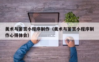 白城美术与鉴赏小程序制作（美术与鉴赏小程序制作心得体会）