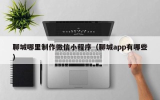 白城聊城哪里制作微信小程序（聊城app有哪些）